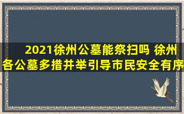 2021徐州公墓能祭扫吗 徐州各公墓多措并举引导市民安全有序祭扫